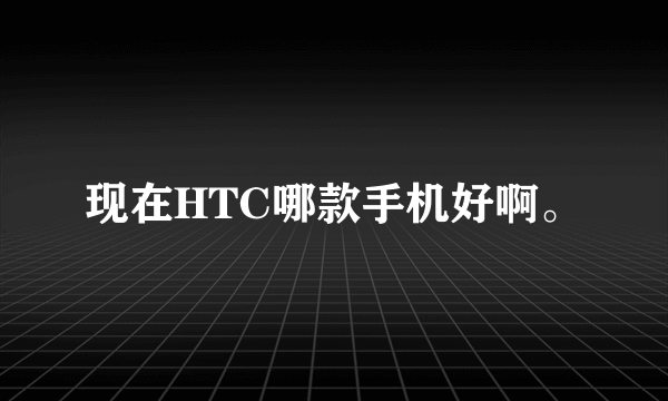 现在HTC哪款手机好啊。