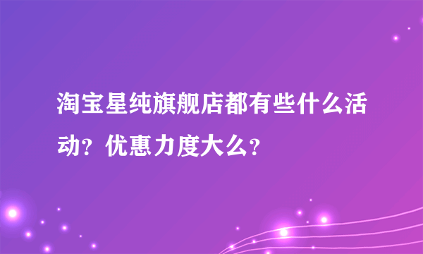 淘宝星纯旗舰店都有些什么活动？优惠力度大么？