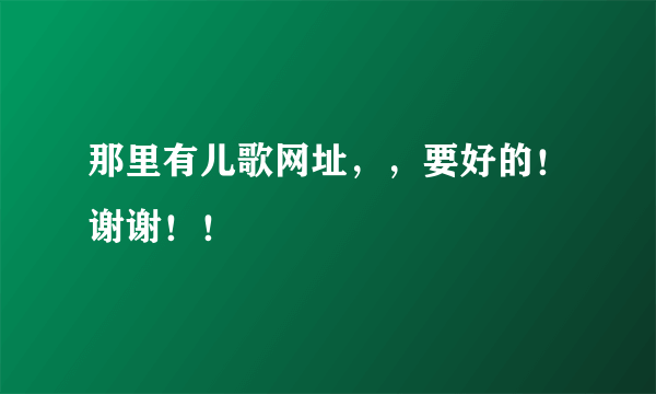 那里有儿歌网址，，要好的！谢谢！！