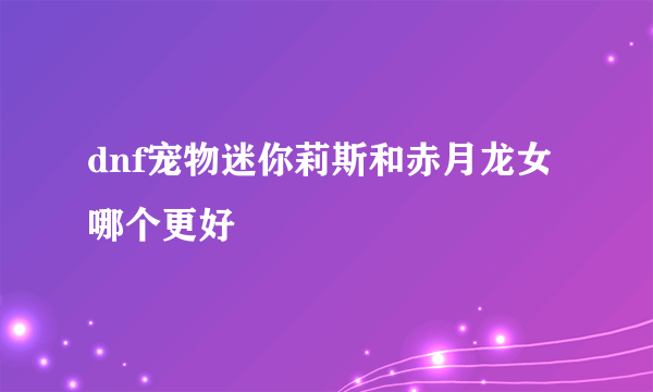 dnf宠物迷你莉斯和赤月龙女哪个更好