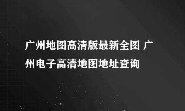 广州地图高清版最新全图 广州电子高清地图地址查询