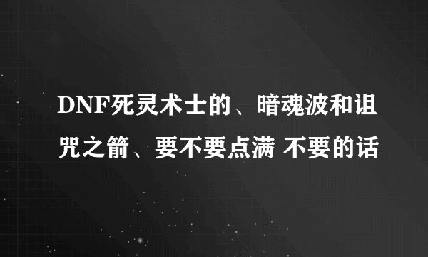 DNF死灵术士的、暗魂波和诅咒之箭、要不要点满 不要的话