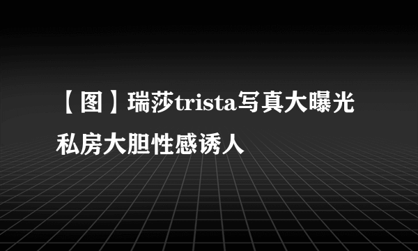 【图】瑞莎trista写真大曝光 私房大胆性感诱人