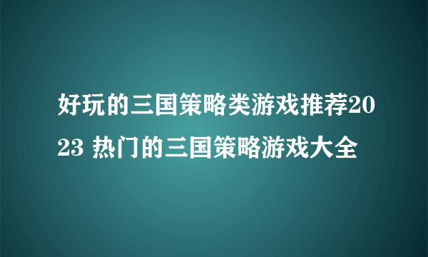 好玩的三国策略类游戏推荐2023 热门的三国策略游戏大全