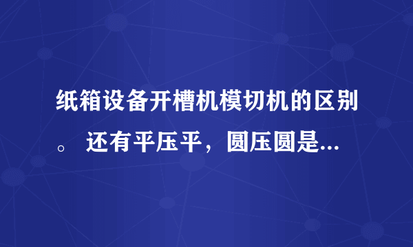 纸箱设备开槽机模切机的区别。 还有平压平，圆压圆是什么意思。 什么时候用开槽，什么时候用模切。