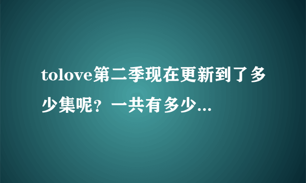tolove第二季现在更新到了多少集呢？一共有多少集啊，， 谢谢、、。
