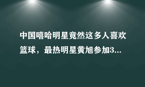中国嘻哈明星竟然这多人喜欢篮球，最热明星黄旭参加3x3黄金联赛