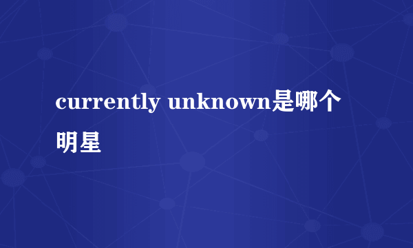 currently unknown是哪个明星