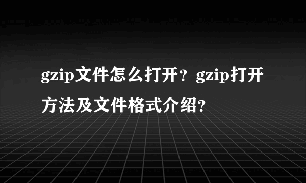 gzip文件怎么打开？gzip打开方法及文件格式介绍？