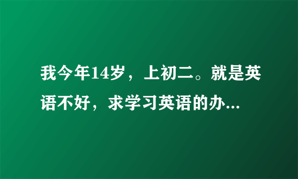 我今年14岁，上初二。就是英语不好，求学习英语的办法，不要叫我去上什么辅导之类的，谢谢