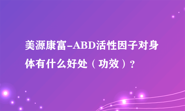 美源康富-ABD活性因子对身体有什么好处（功效）？