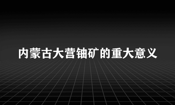 内蒙古大营铀矿的重大意义