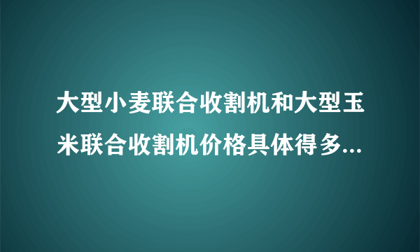 大型小麦联合收割机和大型玉米联合收割机价格具体得多少钱？？？ 谢谢，好人一生平安！