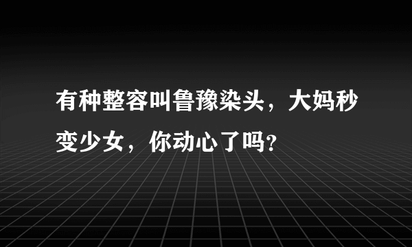 有种整容叫鲁豫染头，大妈秒变少女，你动心了吗？