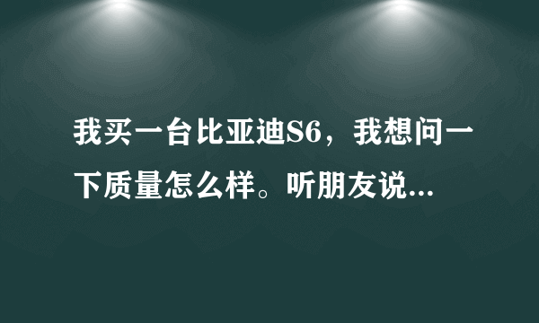 我买一台比亚迪S6，我想问一下质量怎么样。听朋友说比亚迪不好
