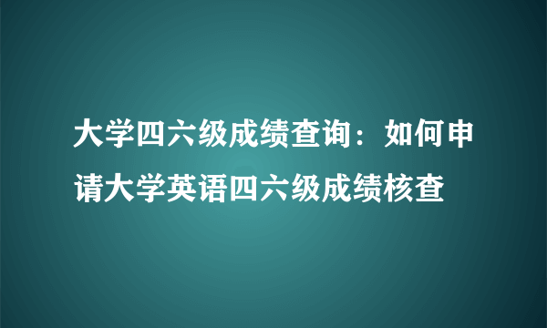 大学四六级成绩查询：如何申请大学英语四六级成绩核查