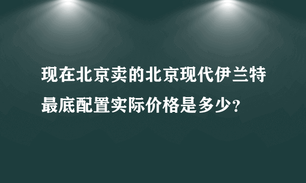 现在北京卖的北京现代伊兰特最底配置实际价格是多少？