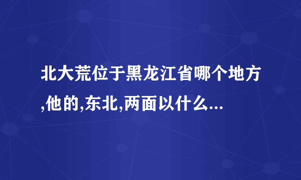 北大荒位于黑龙江省哪个地方,他的,东北,两面以什么和什么为界与俄罗斯隔海相？