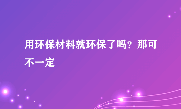 用环保材料就环保了吗？那可不一定