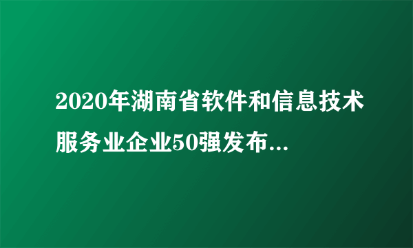 2020年湖南省软件和信息技术服务业企业50强发布 2020湖南软件公司排行榜一览