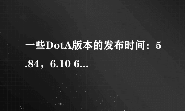 一些DotA版本的发布时间：5.84，6.10 6.27，6.43 6.48 6.51 6.61，6.62 6.67 6.72