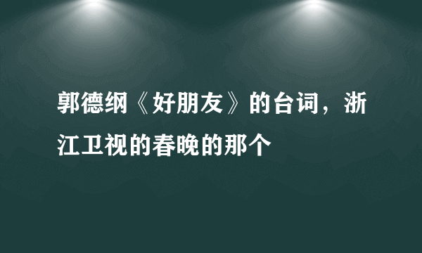 郭德纲《好朋友》的台词，浙江卫视的春晚的那个