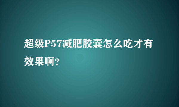 超级P57减肥胶囊怎么吃才有效果啊？