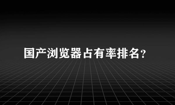 国产浏览器占有率排名？