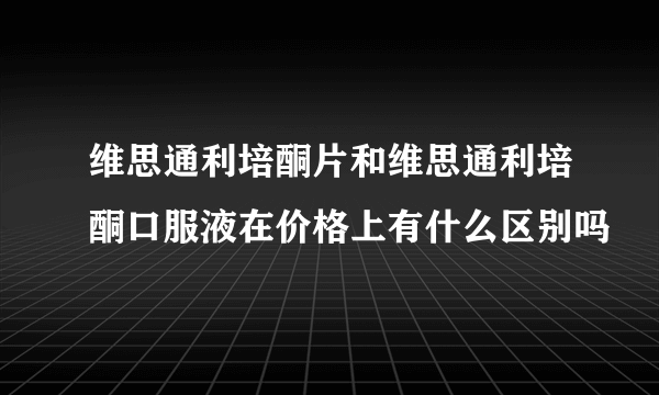 维思通利培酮片和维思通利培酮口服液在价格上有什么区别吗