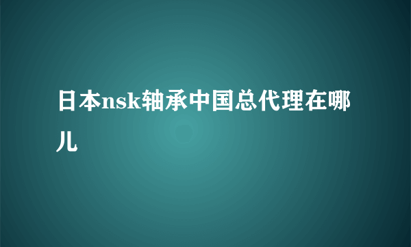 日本nsk轴承中国总代理在哪儿