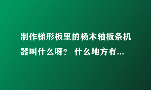 制作梯形板里的杨木轴板条机器叫什么呀？ 什么地方有出售机器的？ 出售杨木轴板条怎样的价格？？