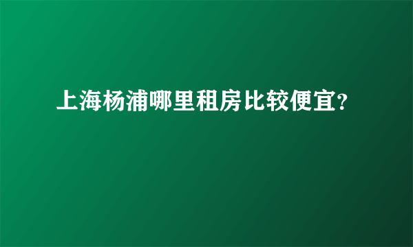 上海杨浦哪里租房比较便宜？