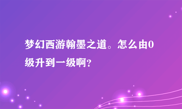 梦幻西游翰墨之道。怎么由0级升到一级啊？