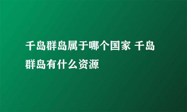 千岛群岛属于哪个国家 千岛群岛有什么资源