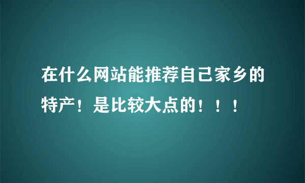 在什么网站能推荐自己家乡的特产！是比较大点的！！！