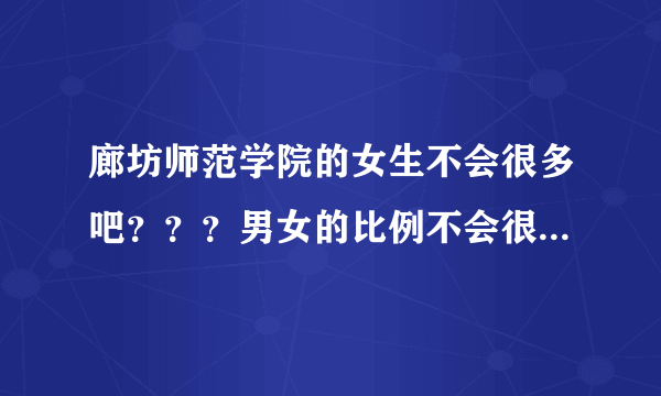 廊坊师范学院的女生不会很多吧？？？男女的比例不会很惨吧 我是今年大一的新生 想了解一下情况 谢谢