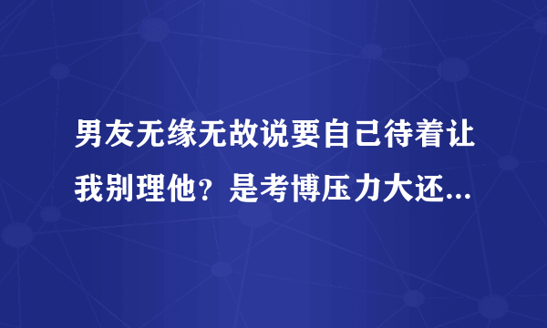 男友无缘无故说要自己待着让我别理他？是考博压力大还是想分手？