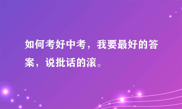 如何考好中考，我要最好的答案，说批话的滚。
