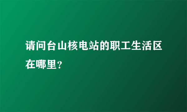 请问台山核电站的职工生活区在哪里？