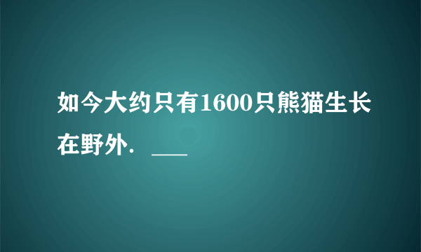 如今大约只有1600只熊猫生长在野外．___