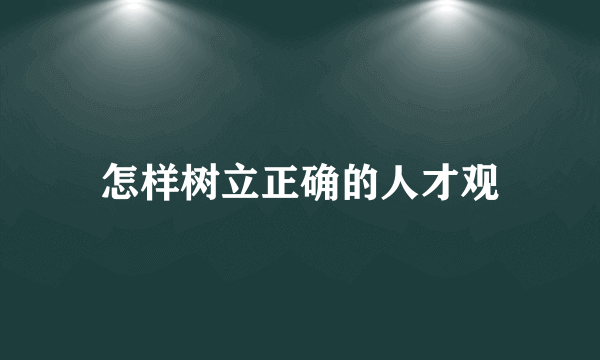 怎样树立正确的人才观