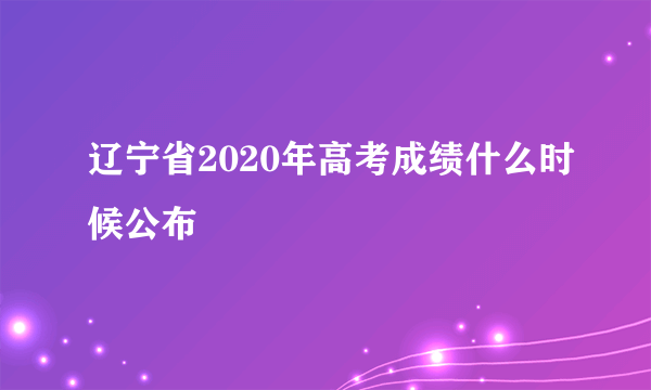 辽宁省2020年高考成绩什么时候公布
