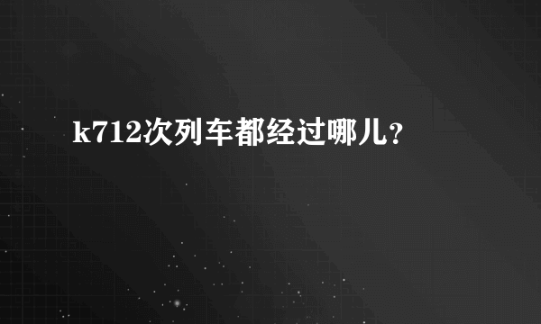 k712次列车都经过哪儿？