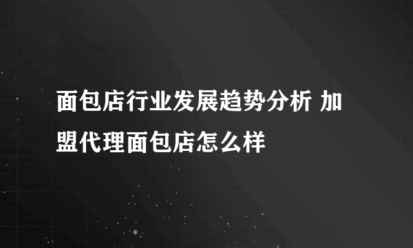 面包店行业发展趋势分析 加盟代理面包店怎么样