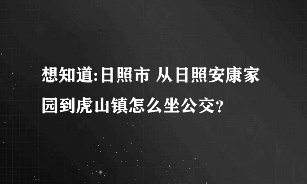 想知道:日照市 从日照安康家园到虎山镇怎么坐公交？