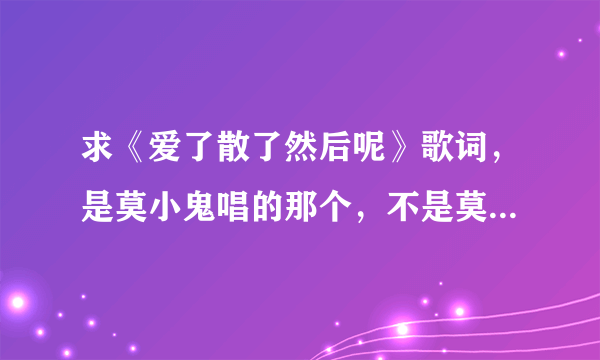 求《爱了散了然后呢》歌词，是莫小鬼唱的那个，不是莫小娘的。