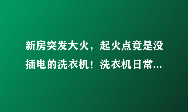新房突发大火，起火点竟是没插电的洗衣机！洗衣机日常使用须当心。