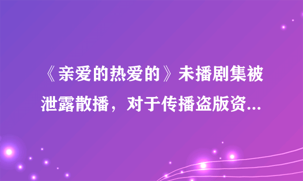 《亲爱的热爱的》未播剧集被泄露散播，对于传播盗版资源的人，你有什么想对他说的？