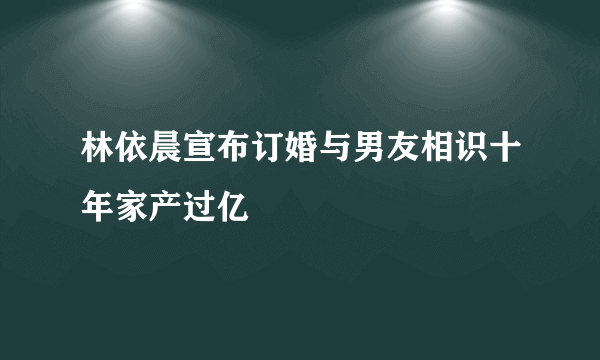 林依晨宣布订婚与男友相识十年家产过亿
