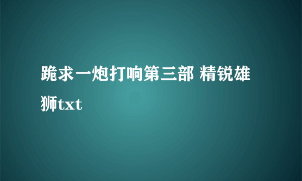 跪求一炮打响第三部 精锐雄狮txt